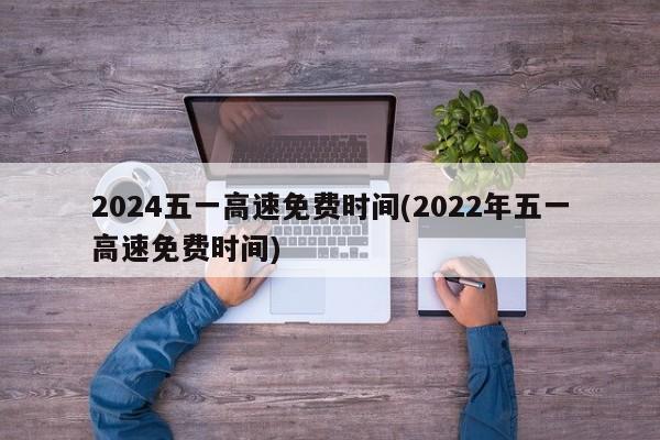 2024五一高速免费时间(2022年五一高速免费时间)