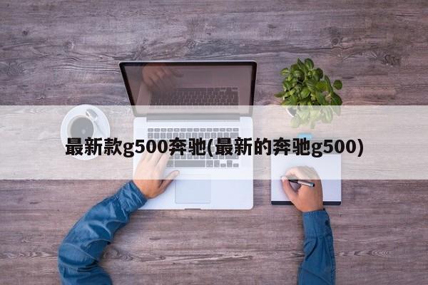 最新款g500奔驰(最新的奔驰g500)