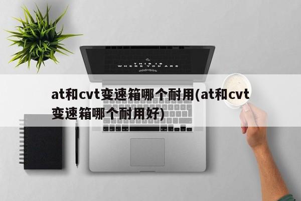 at和cvt变速箱哪个耐用(at和cvt变速箱哪个耐用好)