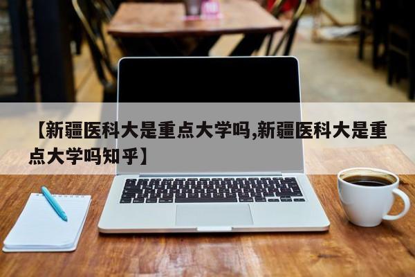 【新疆医科大是重点大学吗,新疆医科大是重点大学吗知乎】