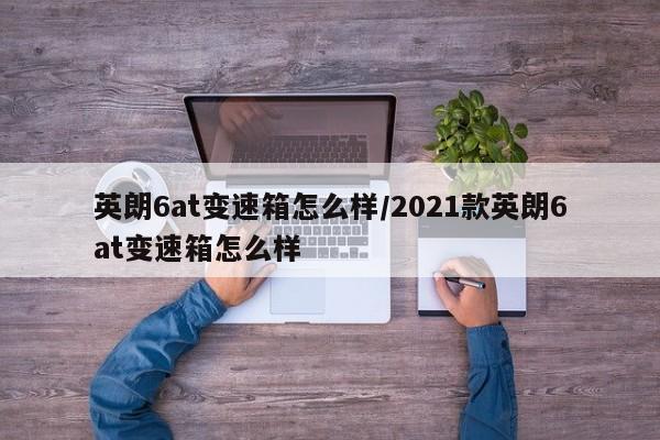英朗6at变速箱怎么样/2021款英朗6at变速箱怎么样