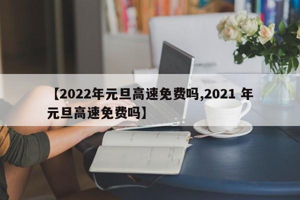 【2022年元旦高速免费吗,2021 年元旦高速免费吗】