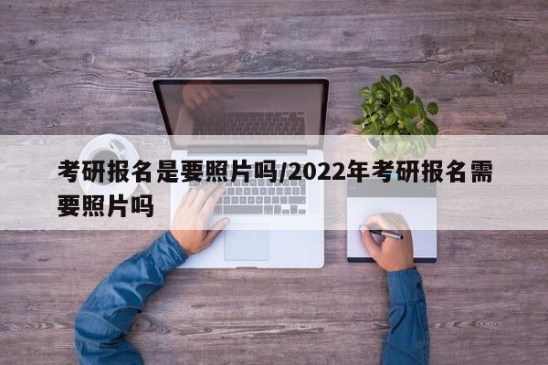 考研报名是要照片吗/2022年考研报名需要照片吗