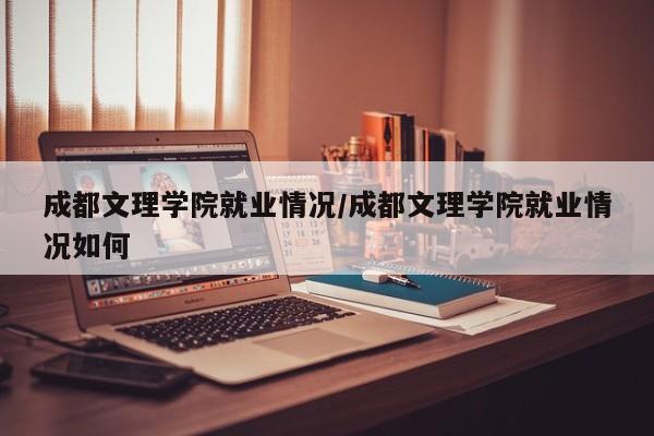 成都文理学院就业情况/成都文理学院就业情况如何