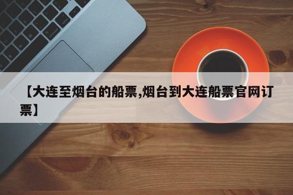 【大连至烟台的船票,烟台到大连船票官网订票】