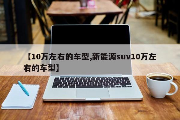 【10万左右的车型,新能源suv10万左右的车型】