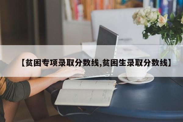 【贫困专项录取分数线,贫困生录取分数线】