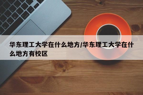 华东理工大学在什么地方/华东理工大学在什么地方有校区