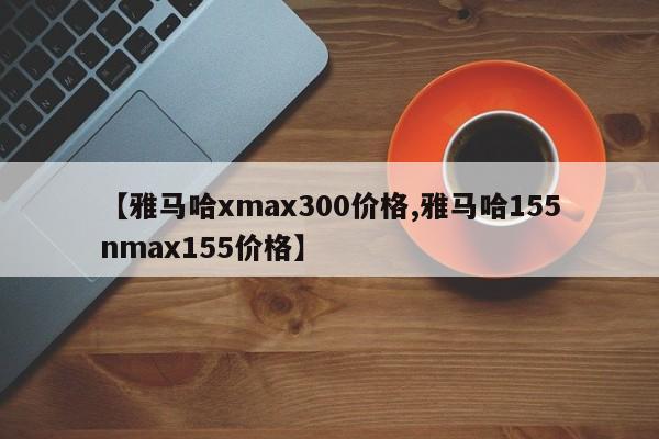 【雅马哈xmax300价格,雅马哈155nmax155价格】