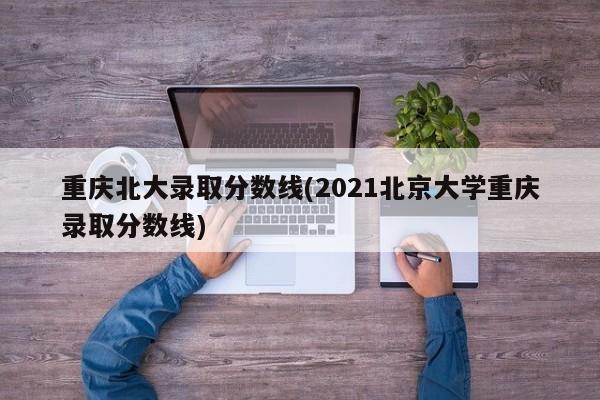 重庆北大录取分数线(2021北京大学重庆录取分数线)