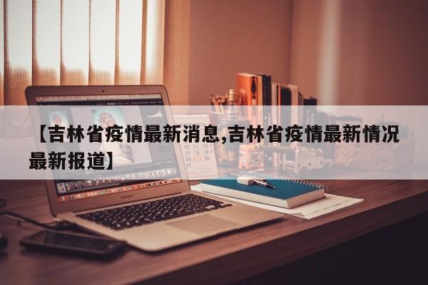 【吉林省疫情最新消息,吉林省疫情最新情况最新报道】
