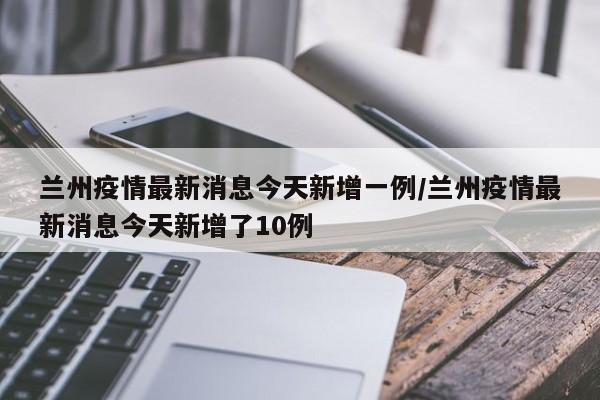 兰州疫情最新消息今天新增一例/兰州疫情最新消息今天新增了10例