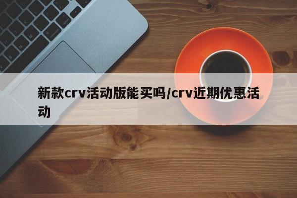 新款crv活动版能买吗/crv近期优惠活动