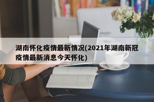 湖南怀化疫情最新情况(2021年湖南新冠疫情最新消息今天怀化)