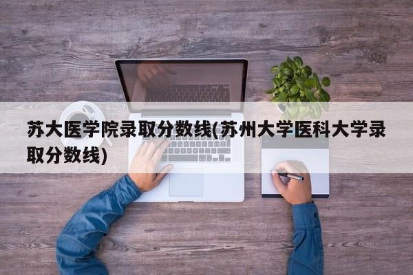 苏大医学院录取分数线(苏州大学医科大学录取分数线)
