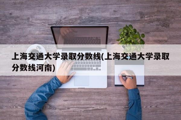 上海交通大学录取分数线(上海交通大学录取分数线河南)