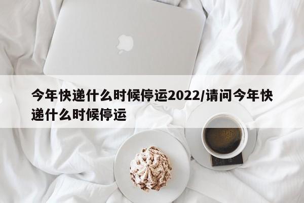 今年快递什么时候停运2022/请问今年快递什么时候停运