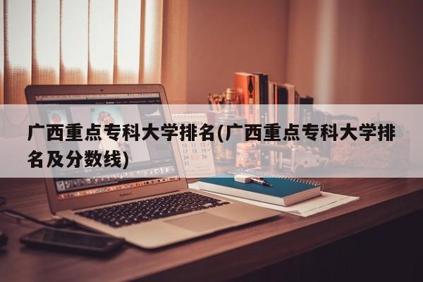 广西重点专科大学排名(广西重点专科大学排名及分数线)