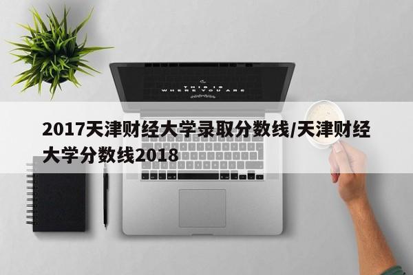 2017天津财经大学录取分数线/天津财经大学分数线2018