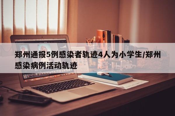 郑州通报5例感染者轨迹4人为小学生/郑州感染病例活动轨迹