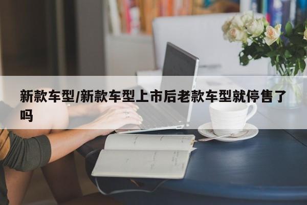 新款车型/新款车型上市后老款车型就停售了吗