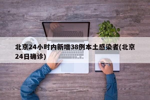 北京24小时内新增38例本土感染者(北京24日确诊)