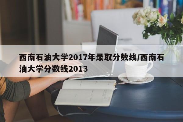 西南石油大学2017年录取分数线/西南石油大学分数线2013