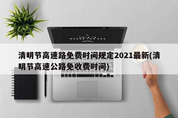 清明节高速路免费时间规定2021最新(清明节高速公路免收费时间)