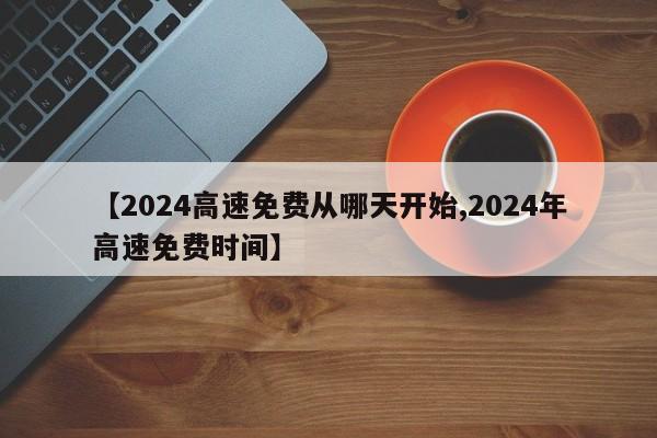 【2024高速免费从哪天开始,2024年高速免费时间】