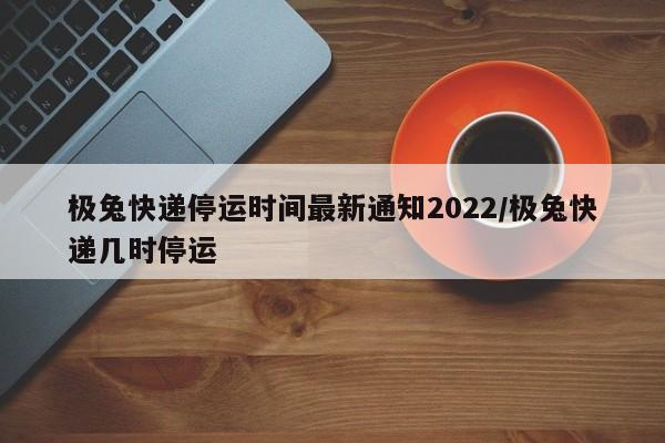 极兔快递停运时间最新通知2022/极兔快递几时停运