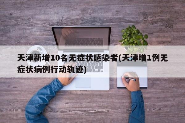 天津新增10名无症状感染者(天津增1例无症状病例行动轨迹)