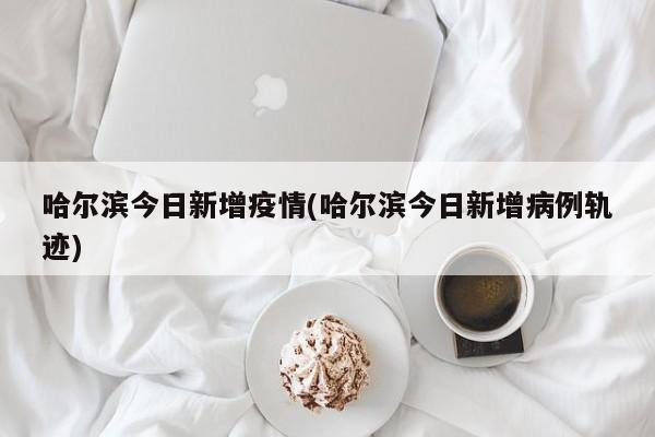 哈尔滨今日新增疫情(哈尔滨今日新增病例轨迹)