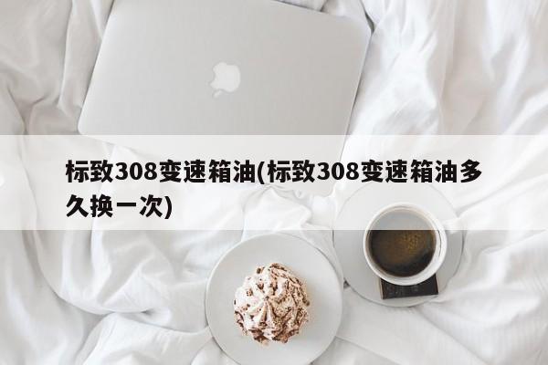 标致308变速箱油(标致308变速箱油多久换一次)