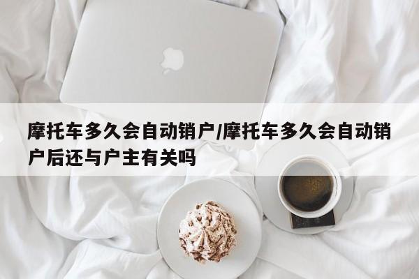 摩托车多久会自动销户/摩托车多久会自动销户后还与户主有关吗