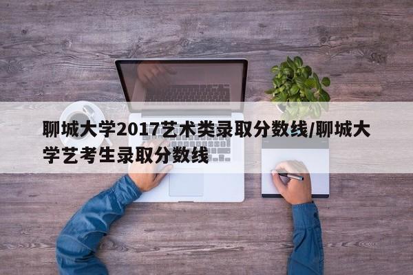 聊城大学2017艺术类录取分数线/聊城大学艺考生录取分数线