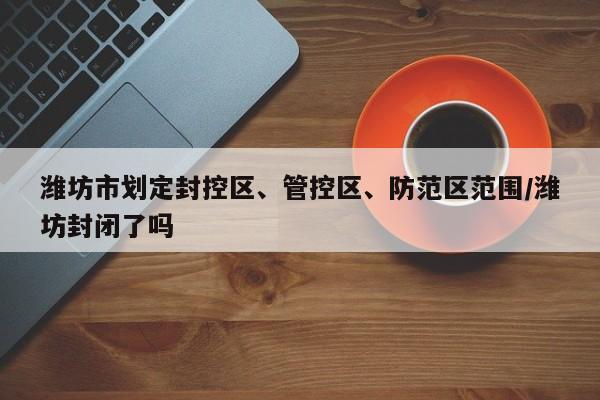 潍坊市划定封控区、管控区、防范区范围/潍坊封闭了吗