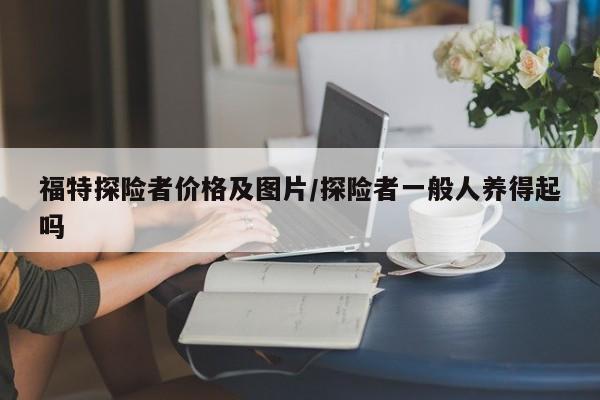 福特探险者价格及图片/探险者一般人养得起吗
