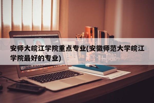 安师大皖江学院重点专业(安徽师范大学皖江学院最好的专业)