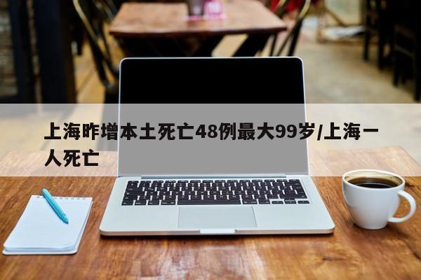 上海昨增本土死亡48例最大99岁/上海一人死亡