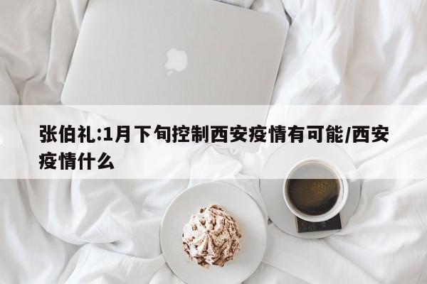 张伯礼:1月下旬控制西安疫情有可能/西安疫情什么
