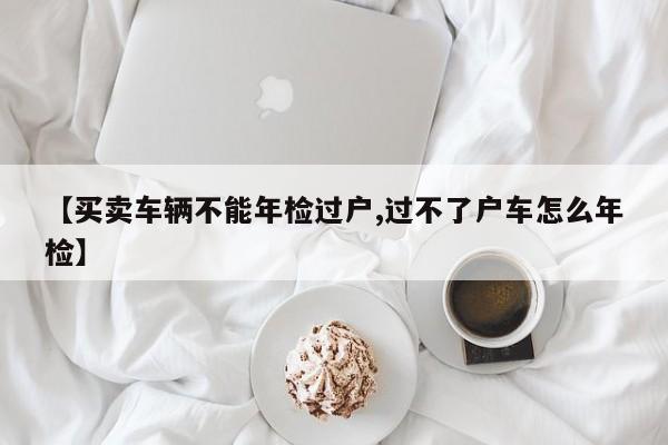 【买卖车辆不能年检过户,过不了户车怎么年检】