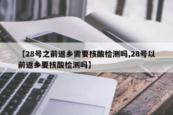 【28号之前返乡需要核酸检测吗,28号以前返乡要核酸检测吗】