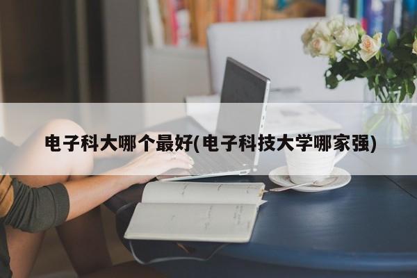电子科大哪个最好(电子科技大学哪家强)