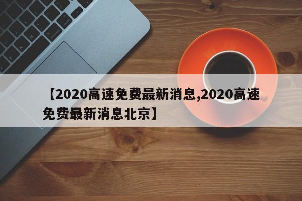 【2020高速免费最新消息,2020高速免费最新消息北京】