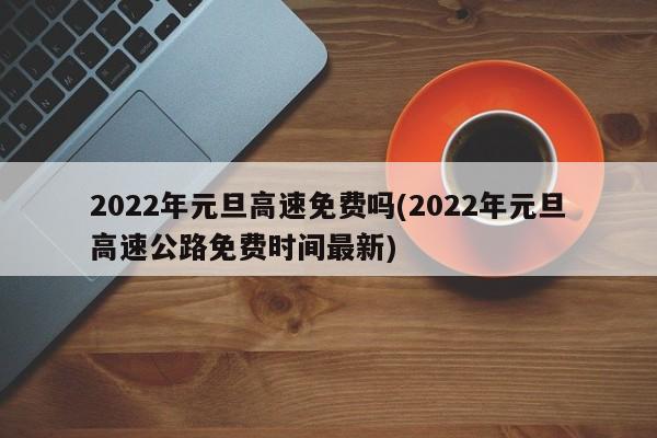 2022年元旦高速免费吗(2022年元旦高速公路免费时间最新)