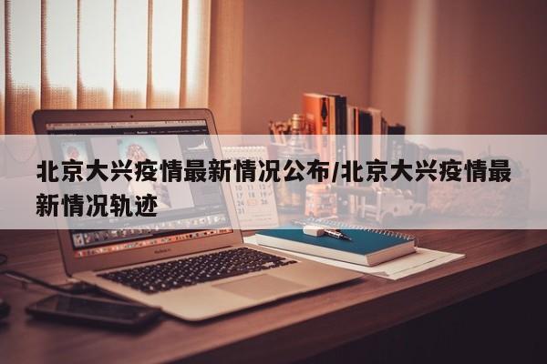 北京大兴疫情最新情况公布/北京大兴疫情最新情况轨迹