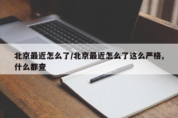 北京最近怎么了/北京最近怎么了这么严格,什么都查
