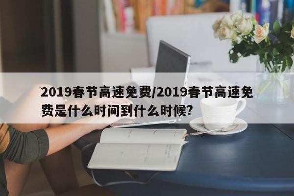 2019春节高速免费/2019春节高速免费是什么时间到什么时候?