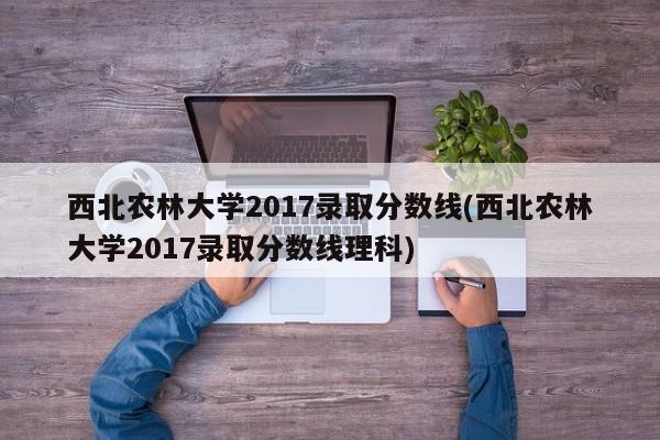 西北农林大学2017录取分数线(西北农林大学2017录取分数线理科)