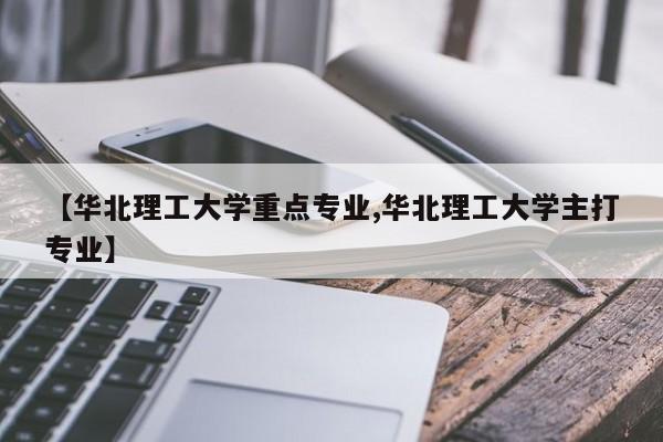【华北理工大学重点专业,华北理工大学主打专业】
